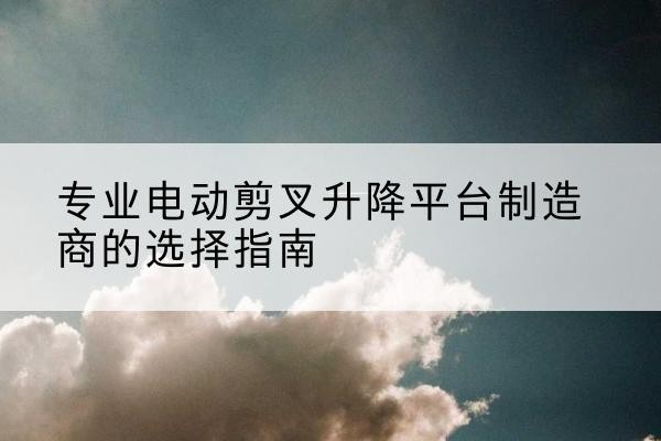 兴隆台电动剪叉升降平台厂家-专业电动剪叉升降平台制造商的选择指南