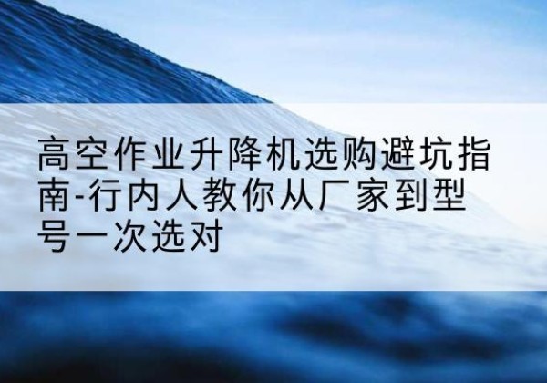 兴隆台升降平台厂家-高空作业升降机选购避坑指南-行内人教你从厂家到型号一次选对