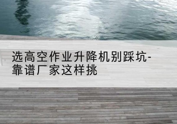 兴隆台剪叉式升降机厂家-选高空作业升降机别踩坑-靠谱厂家这样挑