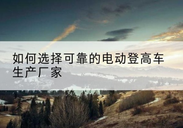 兴隆台电动登高车厂家-如何选择可靠的电动登高车生产厂家