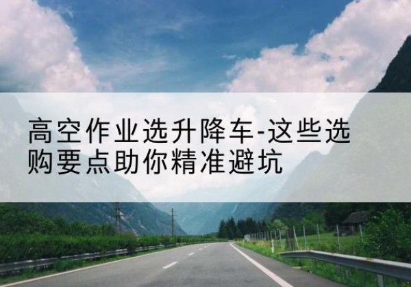 兴隆台升降车厂家-高空作业选升降车-这些选购要点助你*避坑