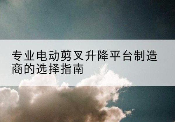 兴隆台电动剪叉升降平台厂家-专业电动剪叉升降平台制造商的选择指南