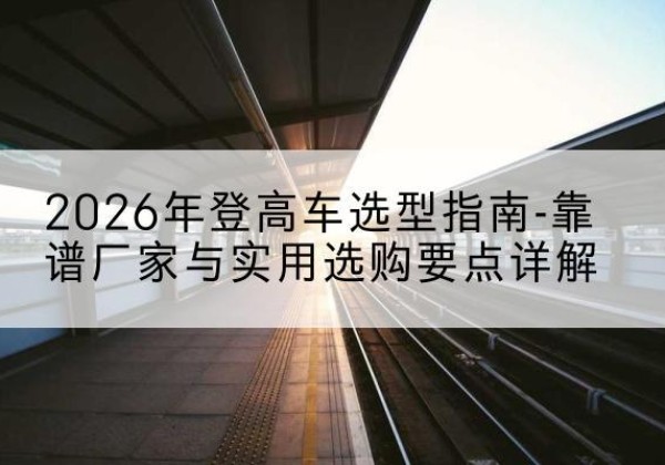 兴隆台登高车厂家推荐-2026年登高车选型指南-靠谱厂家与实用选购要点详解